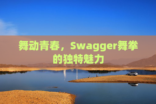舞动青春,Swagger舞拳的独特魅力 舞动青春,Swagger舞拳的独特魅力